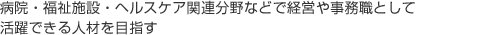 病院・福祉施設・ヘルスケア関連分野などで経営や事務職として活躍できる人材を目指す