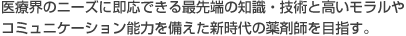 医療界のニーズに即応できる最先端の知識・技術と高いモラルやコミュニケーション能力を備えた新時代の薬剤師を目指す