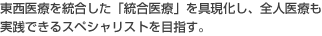 東西医療を統合した「統合医療」を具現化し、全人医療も実践できるスペシャリストを目指す